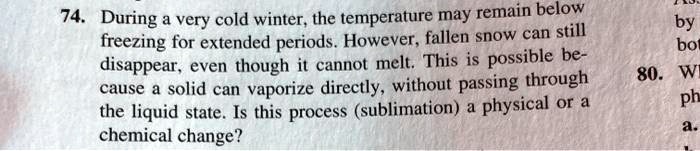 74. During a very cold winter, the temperature may remain below freezing for extended periods. However, fallen snow can still disappear, even though it cannot melt. This is possible because a solid can vaporize directly, without passing through the liquid state. Is this process (sublimation) a physical or a chemical change?