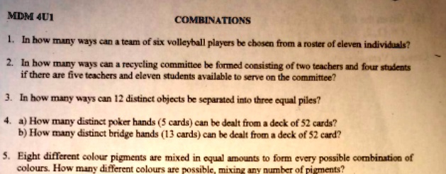 MDM 4U1
COMBINATIONS
1. In how many ways can a team of six volleyball players be chosen from a roster of eleven individuals?
2. In how many ways can a recycling committee be formed consisting of two teachers and four students
if there are five teachers and eleven students available to serve on the committee?
3. In how many ways can 12 distinct objects be separated into three equal piles?
4. a) How many distinct poker hands (5 cards) can be dealt from a deck of 52 cards?
b) How many distinct bridge hands (13 cards) can be dealt from a deck of 52 card?
5. Eight different colour pigments are mixed in equal amounts to form every possible combination of
colours. How many different colours are possible, mixing any number of pigments?