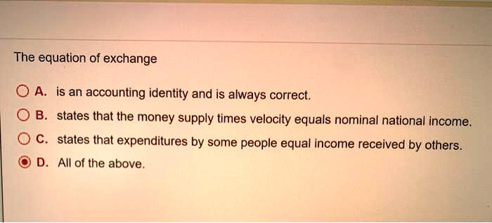 The equation of exchange
A. is an accounting identity and is always correct.
B. states that the money supply times velocity equals nominal national income.
C. states that expenditures by some people equal income received by others.
D. All of the above.
