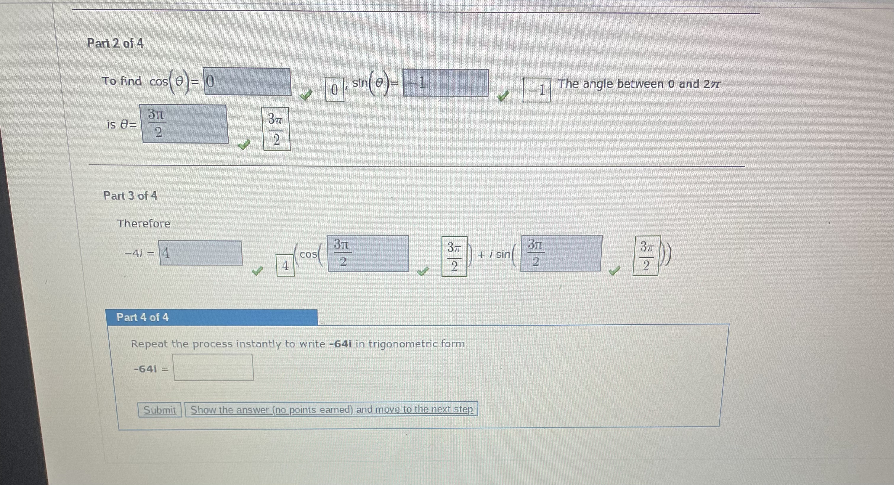 Part 2 of 4
To find cos(	heta) = 0, sin(	heta) = -1. The angle between 0 and 2pi is 	heta = frac3pi2.
Part 3 of 4
Therefore
-4i = 4(cos(frac3pi2) + i sin(frac3pi2))
Part 4 of 4
Repeat the process instantly to write -64i in trigonometric form
-64i =