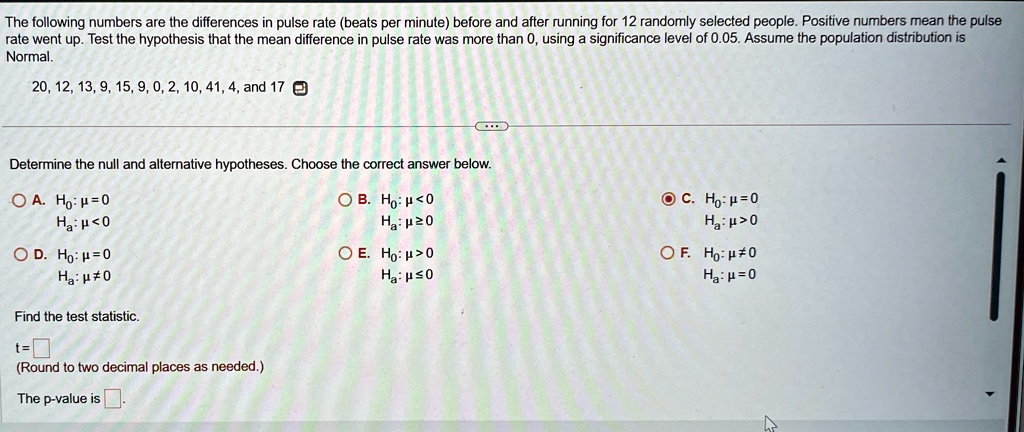 The following numbers are the differences in pulse rate (beats per minute) before and after running for 12 randomly selected people. Positive numbers mean the pulse
rate went up. Test the hypothesis that the mean difference in pulse rate was more than 0, using a significance level of 0.05. Assume the population distribution is
Normal.
20, 12, 13, 9, 15, 9, 0, 2, 10, 41, 4, and 17
Determine the null and alternative hypotheses. Choose the correct answer below.
? ?. H0: μ = 0
Ha: μ < 0
? D. H0: μ = 0
Ha: μ≠ 0
Find the test statistic.
t=
(Round to two decimal places as needed.)
The p-value is.
? ?. H0: μ < 0
Ha: μ≥ 0
? ?. H0: μ > 0
Ha: μ≤ 0
• C. H0: μ = 0
Ha: μ > 0
? F. H0: μ≠ 0
Ha: μ = 0