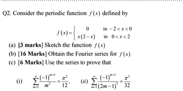 Q2. Consider the periodic function f(x) defined by
f(x) =  0 in -2 < x < 0
x(2 - x) in 0 < x < 2
(a) [3 marks] Sketch the function f(x)
(b) [16 Marks] Obtain the Fourier series for f(x)
(c) [6 Marks] Use the series to prove that
(i) summ=1^infinity ((-1)^m+1 / m^2) = pi^2 / 12, (ii) summ=1^infinity ((-1)^m+1 / (2m - 1)^3) = pi^3 / 32