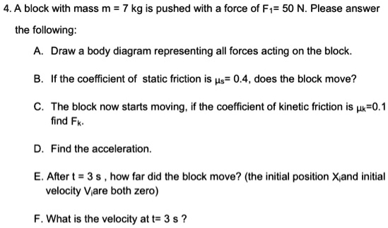 4. A block with mass m = 7 kg is pushed with a force of F?= 50 N. Please answer the following:
A. Draw a body diagram representing all forces acting on the block.
B. If the coefficient of static friction is ?s= 0.4, does the block move?
C. The block now starts moving, if the coefficient of kinetic friction is ?k=0.1 find Fk.
D. Find the acceleration.
E. After t = 3 s , how far did the block move? (the initial position Xi and initial velocity Vi are both zero)
F. What is the velocity at t= 3 s ?