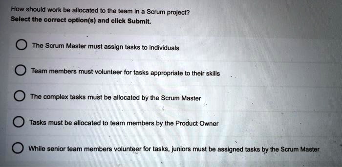 How should work be allocated to the team in a Scrum project?
Select the correct option(s) and click Submit.
The Scrum Master must assign tasks to individuals
Team members must volunteer for tasks appropriate to their skills
The complex tasks must be allocated by the Scrum Master
Tasks must be allocated to team members by the Product Owner
While senior team members volunteer for tasks, juniors must be assigned tasks by the Scrum Master