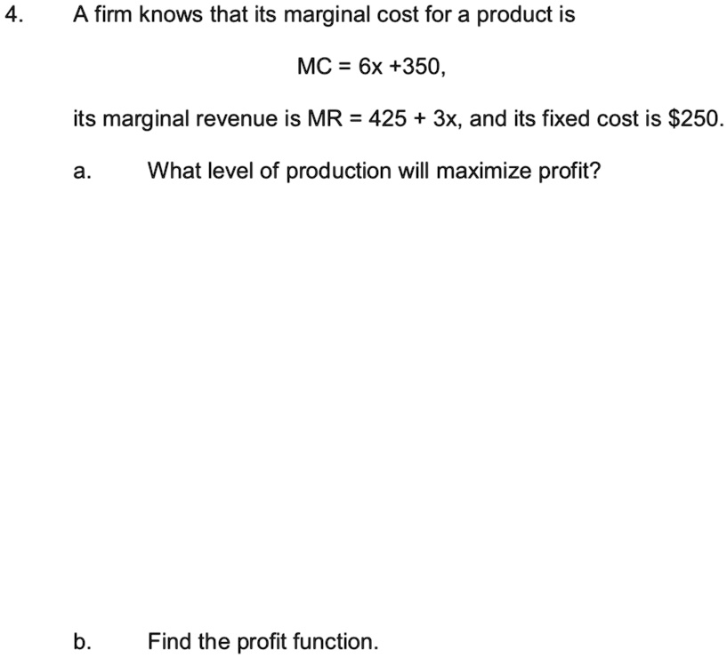 4.
A firm knows that its marginal cost for a product is
MC = 6x +350,
its marginal revenue is MR = 425 + 3x, and its fixed cost is 250.
a.
What level of production will maximize profit?
b.
Find the profit function.