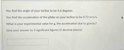 You find the angle of your incline to be 4.6 degrees.
You find the acceleration of the glider on your incline to be 0.72 m/s/s.
What is your experimental value for g, the acceleration due to gravity?
Give your answer to 3 significant figures (2 decimal places).