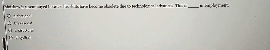 Matthew is unemployed because his skills have become obsolete due to technological advances. This is  unemployment.
a. frictional
b. seasonal
c. structural
d. cyclical