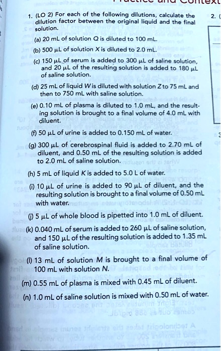 1. (LO 2) For each of the following dilutions, calculate the dilution factor between the original liquid and the final solution.
(a) 20 mL of solution Q is diluted to 100 mL.
(b) 500 ?L of solution X is diluted to 2.0 mL.
(c) 150 ?L of serum is added to 300 ?L of saline solution, and 20 ?L of the resulting solution is added to 180 ?L of saline solution.
(d) 25 mL of liquid W is diluted with solution Z to 75 mL and then to 750 mL with saline solution.
(e) 0.10 mL of plasma is diluted to 1.0 mL, and the resulting solution is brought to a final volume of 4.0 mL with diluent.
(f) 50 ?L of urine is added to 0.150 mL of water.
(g) 300 ?L of cerebrospinal fluid is added to 2.70 mL of diluent, and 0.50 mL of the resulting solution is added to 2.0 mL of saline solution.
(h) 5 mL of liquid K is added to 5.0 L of water.
(i) 10 ?L of urine is added to 90 ?L of diluent, and the resulting solution is brought to a final volume of 0.50 mL with water.
(j) 5 ?L of whole blood is pipetted into 1.0 mL of diluent.
(k) 0.040 mL of serum is added to 260 ?L of saline solution, and 150 ?L of the resulting solution is added to 1.35 mL of saline solution.
(l) 13 mL of solution M is brought to a final volume of 100 mL with solution N.
(m) 0.55 mL of plasma is mixed with 0.45 mL of diluent.
(n) 1.0 mL of saline solution is mixed with 0.50 mL of water.