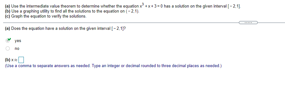 (a) Use the intermediate value theorem to determine whether the equation x^3 + x + 3 = 0 has a solution on the given interval [ - 2,1].
(b) Use a graphing utility to find all the solutions to the equation on (- 2,1).
(c) Graph the equation to verify the solutions.

(a) Does the equation have a solution on the given interval [ - 2,1]?

yes
no

(b) x ?
(Use a comma to separate answers as needed. Type an integer or decimal rounded to three decimal places as needed.)