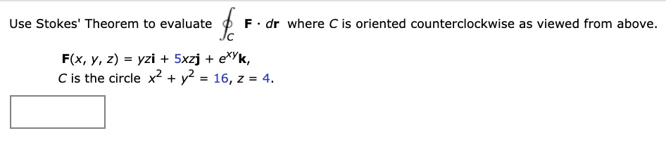 Use Stokes' Theorem to evaluate ?C F · dr where C is oriented counterclockwise as viewed from above.
F(x, y, z) = yzi + 5xzj + e^xyk,
C is the circle x^2 + y^2 = 16, z = 4.