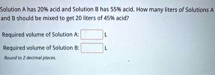 Solution A has 20% acid and Solution B has 55% acid. How many liters of Solutions A and B should be mixed to get 20 liters of 45% acid?
Required volume of Solution A: L
Required volume of Solution B: L
Round to 2 decimal places.