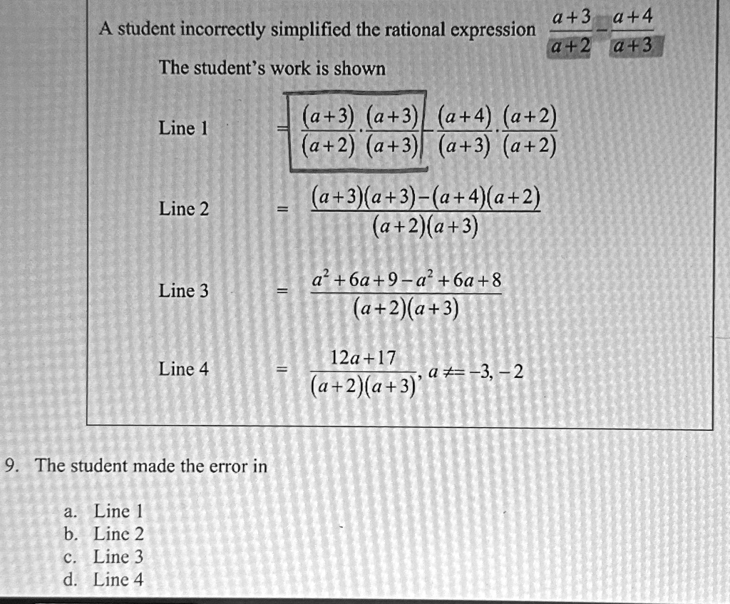 A student incorrectly simplified the rational expression (a+3)/(a+2) - (a+4)/(a+3)
The student's work is shown
Line 1
= ((a+3)(a+3))/((a+2)(a+3)) - ((a+4)(a+2))/((a+3)(a+2))
Line 2
= ((a+3)(a+3)-(a+4)(a+2))/((a+2)(a+3))
Line 3
= (a^2+6a+9-a^2+6a+8)/((a+2)(a+3))
Line 4
= (12a+17)/((a+2)(a+3)), a ≠-3, -2
9. The student made the error in
a. Line 1
b. Line 2
c. Line 3
d. Line 4