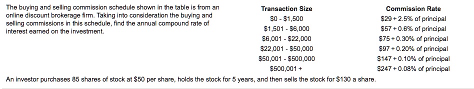 The buying and selling commission schedule shown in the table is from an online discount brokerage firm. Taking into consideration the buying and selling commissions in this schedule, find the annual compound rate of interest earned on the investment.

Transaction Size Commission Rate
0 -1,500 29 + 2.5% of principal1,501 - 6,00057 + 0.6% of principal
6,001 -22,000 75 + 0.30% of principal22,001 - 50,00097 + 0.20% of principal
50,001 -500,000 147 + 0.10% of principal500,001 + 247 + 0.08% of principal

An investor purchases 85 shares of stock at50 per share, holds the stock for 5 years, and then sells the stock for 130 a share.