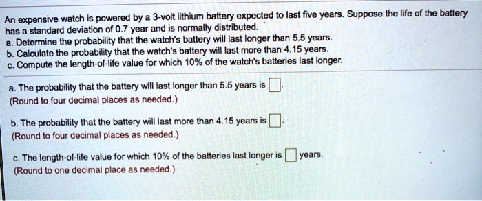 An expensive watch is powered by a 3-volt lithium battery expected to last five years. Suppose the life of the battery has a standard deviation of 0.7 year and is normally distributed.
a. Determine the probability that the watch's battery will last longer than 5.5 years.
b. Calculate the probability that the watch's battery will last more than 4.15 years.
c. Compute the length-of-life value for which 10% of the watch's batteries last longer.

a. The probability that the battery will last longer than 5.5 years is 
(Round to four decimal places as needed.)

b. The probability that the battery will last more than 4.15 years is 
(Round to four decimal places as needed.)

c. The length-of-life value for which 10% of the batteries last longer is years.
(Round to one decimal place as needed.)