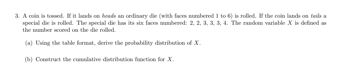 3. A coin is tossed. If it lands on heads an ordinary die (with faces numbered 1 to 6 ) is rolled. If the coin lands on tails a special die is rolled. The special die has its six faces numbered: ( 2,2,3,3,3,4 ). The random variable ( X ) is defined as the number scored on the die rolled.
(a) Using the table format, derive the probability distribution of ( X ).
(b) Construct the cumulative distribution function for ( X ).