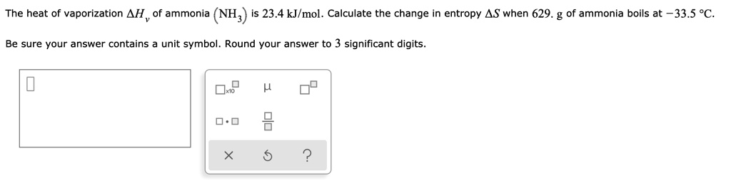 The heat of vaporization ?H? of ammonia (NH?) is 23.4 kJ/mol. Calculate the change in entropy ?S when 629. g of ammonia boils at -33.5 °C.

Be sure your answer contains a unit symbol. Round your answer to 3 significant digits.