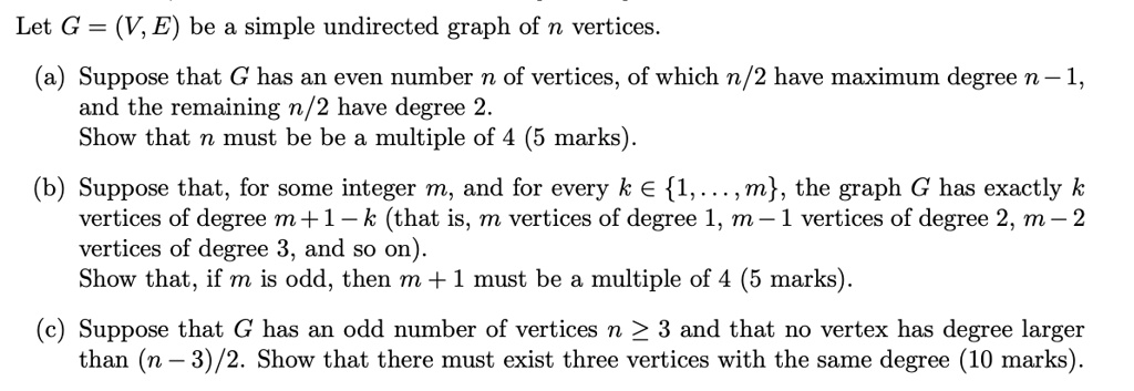 Let G = (V, E) be a simple undirected graph of n vertices.

(a) Suppose that G has an even number n of vertices, of which n/2 have maximum degree n - 1, and the remaining n/2 have degree 2.
Show that n must be be a multiple of 4 (5 marks).

(b) Suppose that, for some integer m, and for every k ? 1,...,m, the graph G has exactly k vertices of degree m + 1 - k (that is, m vertices of degree 1, m - 1 vertices of degree 2, m - 2 vertices of degree 3, and so on).
Show that, if m is odd, then m + 1 must be a multiple of 4 (5 marks).

(c) Suppose that G has an odd number of vertices n ? 3 and that no vertex has degree larger than (n - 3)/2. Show that there must exist three vertices with the same degree (10 marks).