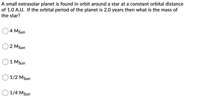 A small extrasolar planet is found in orbit around a star at a constant orbital distance of 1.0 A.U. If the orbital period of the planet is 2.0 years then what is the mass of the star?
4 MSun
2 MSun
1 MSun
1/2 MSun
1/4 MSun