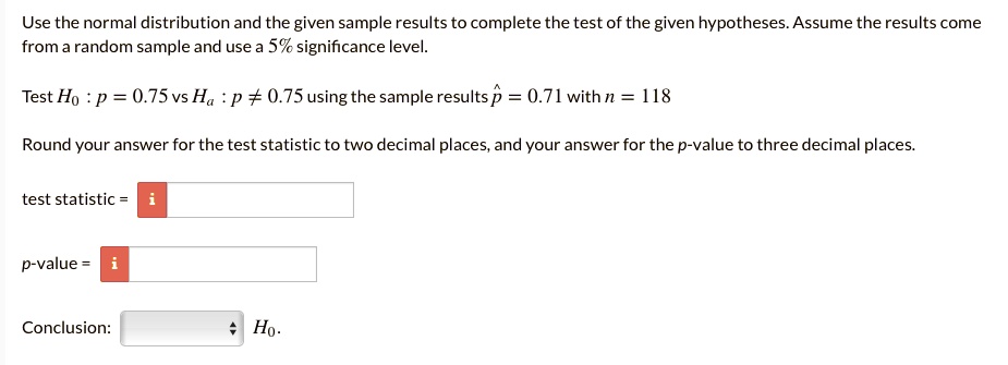 Use the normal distribution and the given sample results to complete the test of the given hypotheses. Assume the results come from a random sample and use a 5% significance level.

Test H0 : p = 0.75 vs Ha : p ? 0.75 using the sample results p? = 0.71 with n = 118

Round your answer for the test statistic to two decimal places, and your answer for the p-value to three decimal places.

test statistic =

p-value =

Conclusion: H0.