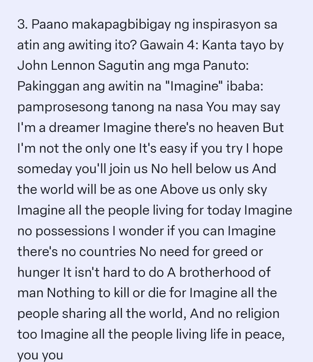 3. Paano makapagbibigay ng inspirasyon sa atin ang awiting ito? Gawain 4: Kanta tayo by John Lennon Sagutin ang mga Panuto: Pakinggan ang awitin na "Imagine" ibaba: pamprosesong tanong na nasa You may say I'm a dreamer Imagine there's no heaven But I'm not the only one It's easy if you try I hope someday you'll join us No hell below us And the world will be as one Above us only sky Imagine all the people living for today Imagine no possessions I wonder if you can Imagine there's no countries No need for greed or hunger It isn't hard to do A brotherhood of man Nothing to kill or die for Imagine all the people sharing all the world, And no religion too Imagine all the people living life in peace, you you