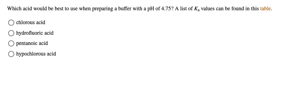 Which acid would be best to use when preparing a buffer with a pH of 4.75? A list of Ka values can be found in this table.
chlorous acid
hydrofluoric acid
pentanoic acid
hypochlorous acid