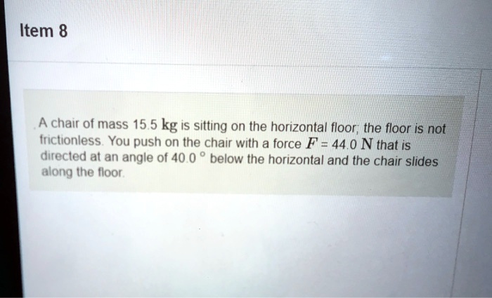 A chair of mass 15.5 kg is sitting on the horizontal floor; the floor is not frictionless. You push on the chair with a force F = 44.0 N that is directed at an angle of 40.0 ° below the horizontal and the chair slides along the floor.
