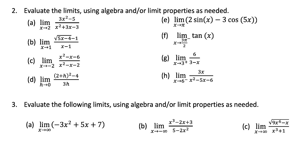 2. Evaluate the limits, using algebra and/or limit properties as needed.
(a) lim x?2 (3x²-5)/(x²+3x-3)
(e) lim x?? (2 sin(x) - 3 cos (5x))
(b) lim x?1 (?(5x-4)-1)/(x-1)
(f) lim x?(3?/2)? tan (x)
(c) lim x?-2 (x²-x-6)/(x²-x-2)
(g) lim x?3? 6/(3-x)
(d) lim h?0 ((2+h)²-4)/(3h)
(h) lim x?6? 3x/(x²-5x-6)

3. Evaluate the following limits, using algebra and/or limit properties as needed.
(a) lim x?? (-3x² + 5x + 7)
(b) lim x?-? (x³-2x+3)/(5-2x²)
(c) lim x?? ?(9x?-x)/(x³+1)