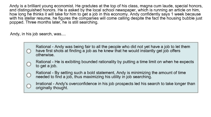 Andy is a brilliant young economist. He gradutes at the top of his class, magna cum laude, special honors,
and distinguished honors. He is asked by the local school newspaper, which is running an article on him,
how long he thinks it will take for him to get a job in this economy. Andy confidently says 1 week because
with his stellar resume, he figures the companies will come calling despite the fact the housing bubble just
popped. Three months later, he is still searching.
Andy, in his job search, was....
Rational - Andy was being fair to all the people who did not yet have a job to let them
have first shots at finding a job as he knew that he would instantly get job offers
otherwise.
Rational - He is exibiting bounded rationality by putting a time limit on when he expects
to get a job.
Rational - By setting such a bold statement, Andy is minimizing the amount of time
needed to find a job, thus maximizing his utility in job searching.
Irrational - Andy's overconfidence in his job prospects led his search to take longer than
originally thought.
