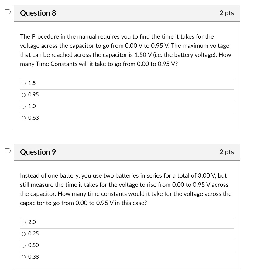 Question 8
2 pts
The Procedure in the manual requires you to find the time it takes for the
voltage across the capacitor to go from 0.00 V to 0.95 V. The maximum voltage
that can be reached across the capacitor is 1.50 V (i.e. the battery voltage). How
many Time Constants will it take to go from 0.00 to 0.95 V?
1.5
0.95
1.0
0.63
Question 9
2 pts
Instead of one battery, you use two batteries in series for a total of 3.00 V, but
still measure the time it takes for the voltage to rise from 0.00 to 0.95 V across
the capacitor. How many time constants would it take for the voltage across the
capacitor to go from 0.00 to 0.95 V in this case?
2.0
0.25
0.50
0.38