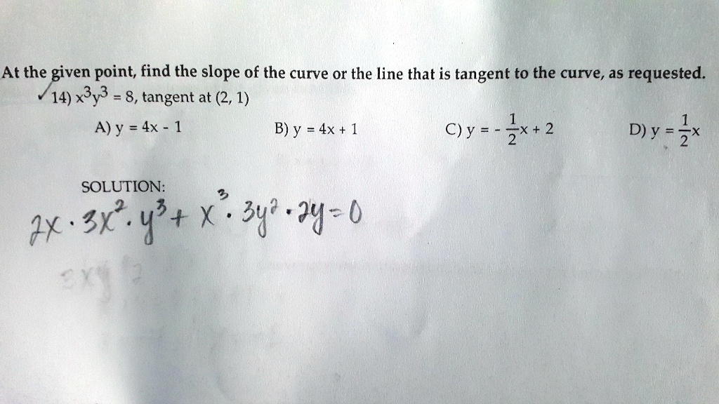 At the given point, find the slope of the curve or the line that is tangent to the curve, as requested.
14) x^3y^3 = 8, tangent at (2, 1)
A) y = 4x - 1
B) y = 4x + 1
C) y = -1/2x + 2
D) y = 1/2x
SOLUTION:
2x * 3x^2 * y^3 + x^3 * 3y^2 * 2y = 0