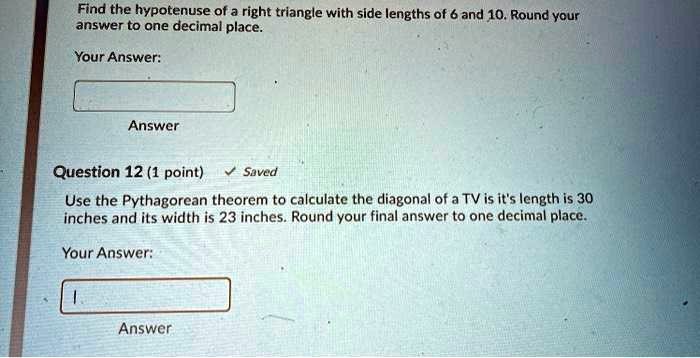 Find the hypotenuse of a right triangle with side lengths of 6 and 10. Round your answer to one decimal place.

Your Answer:

Question 12 (1 point)
Use the Pythagorean theorem to calculate the diagonal of a TV is it's length is 30 inches and its width is 23 inches. Round your final answer to one decimal place.

Your Answer: