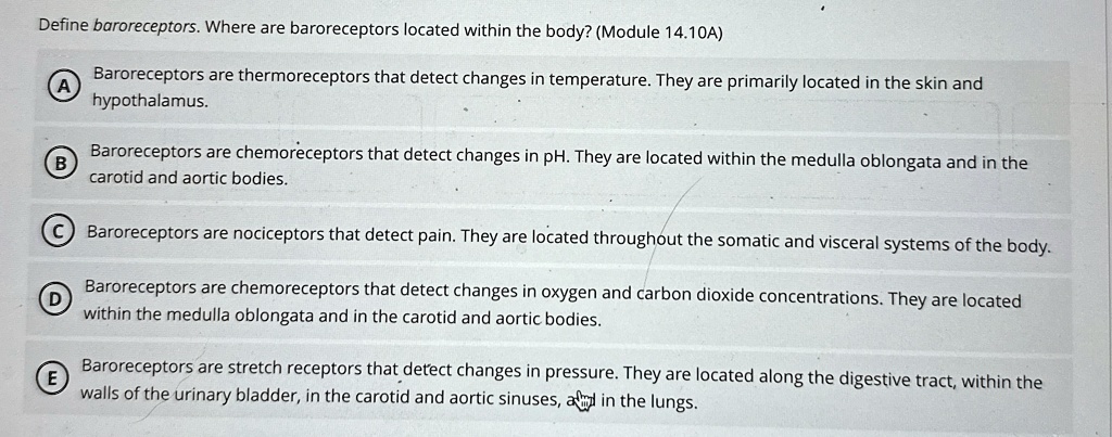 Define baroreceptors. Where are baroreceptors located within the body? (Module 14.10A)
A
Baroreceptors are thermoreceptors that detect changes in temperature. They are primarily located in the skin and
hypothalamus.
B Baroreceptors are chemoreceptors that detect changes in pH. They are located within the medulla oblongata and in the
carotid and aortic bodies.
C Baroreceptors are nociceptors that detect pain. They are located throughout the somatic and visceral systems of the body.
D Baroreceptors are chemoreceptors that detect changes in oxygen and carbon dioxide concentrations. They are located
within the medulla oblongata and in the carotid and aortic bodies.
E Baroreceptors are stretch receptors that detect changes in pressure. They are located along the digestive tract, within the
walls of the urinary bladder, in the carotid and aortic sinuses, and in the lungs.