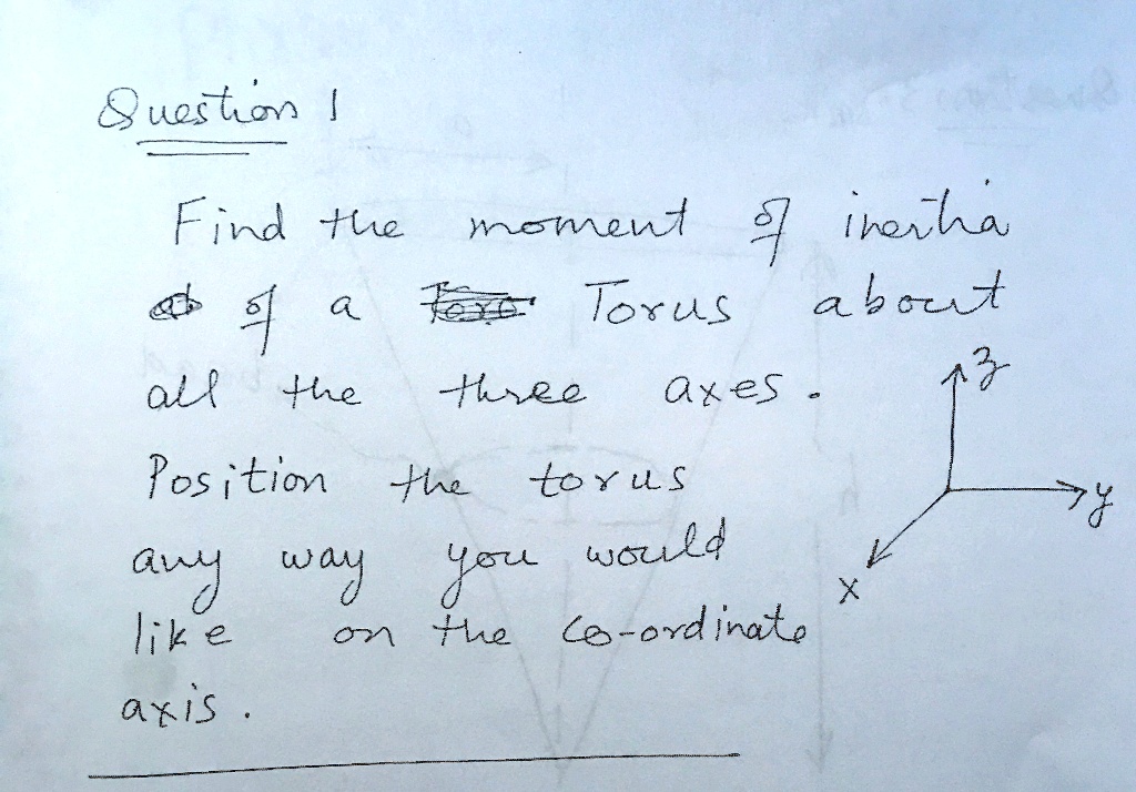 Question 1
Find the moment of inertia
of a Torus about
all the three axes.
Position the torus
any way you would
like on the coordinate
axis.