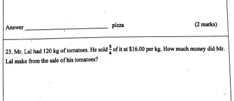 Answer
pizza
(2 marks)
23. Mr. Lal had 120 kg of tomatoes. He sold (5)/(6) of it at 16.00 per kg. How much money did Mr.
Lal make from the sale of his tomatoes?