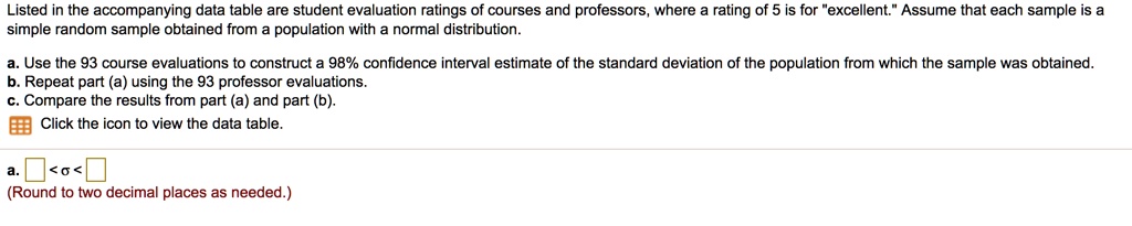 Listed in the accompanying data table are student evaluation ratings of courses and professors, where a rating of 5 is for "excellent." Assume that each sample is a simple random sample obtained from a population with a normal distribution.

a. Use the 93 course evaluations to construct a 98% confidence interval estimate of the standard deviation of the population from which the sample was obtained.
b. Repeat part (a) using the 93 professor evaluations.
c. Compare the results from part (a) and part (b).
Click the icon to view the data table.

a. < ? <
(Round to two decimal places as needed.)
