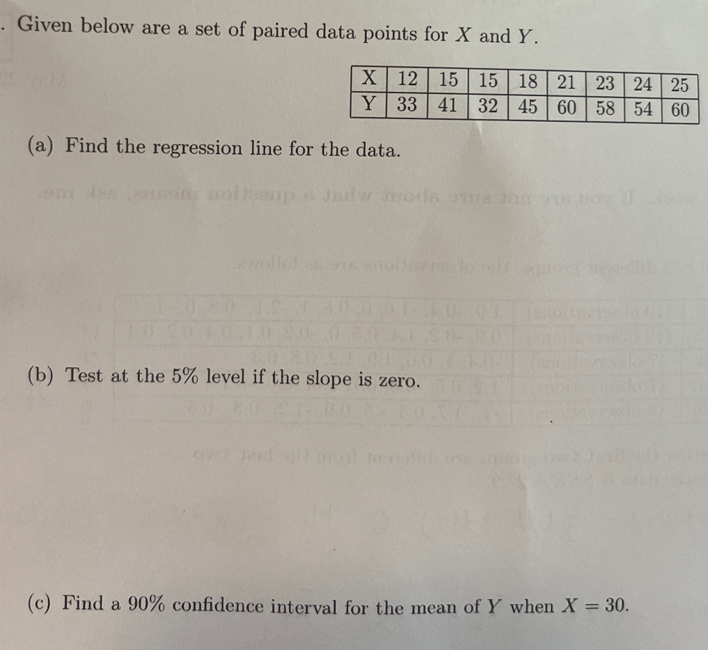 Given below are a set of paired data points for X and Y.

X     12     15     15     18     21     23     24     25 

Y     33     41     32     45     60     58     54     60 


(a) Find the regression line for the data.
(b) Test at the 5 % level if the slope is zero.
(c) Find a 90% confidence interval for the mean of Y when X=30.