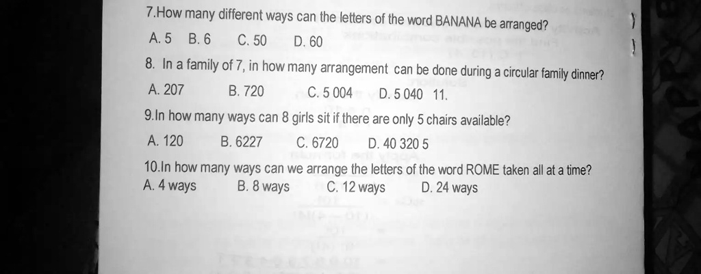 7.How many different ways can the letters of the word BANANA be arranged?
A. 5 B.6 C. 50 D. 60
8. In a family of 7, in how many arrangement can be done during a circular family dinner?
A. 207
B. 720
C. 5 004 D. 5040 11.
9.In how many ways can 8 girls sit if there are only 5 chairs available?
A. 120
B. 6227
C. 6720 D. 40 320 5
10.In how many ways can we arrange the letters of the word ROME taken all at a time?
A. 4 ways
B. 8 ways
C. 12 ways
D. 24 ways