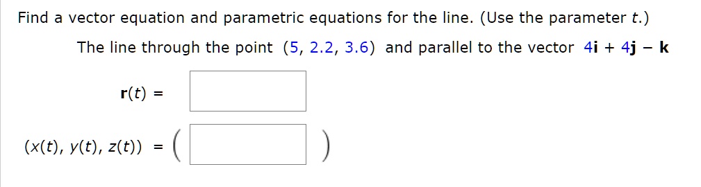 Find a vector equation and parametric equations for the line. (Use the parameter t.)

The line through the point (5, 2.2, 3.6) and parallel to the vector 4i + 4j - k

r(t) =

(x(t), y(t), z(t)) = (