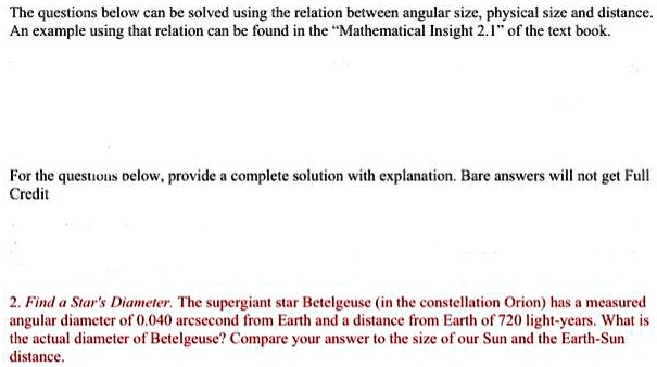 The questions below can be solved using the relation between angular size, physical size and distance.
An example using that relation can be found in the ""Mathematical Insight 2.1"" of the text book.
For the questions below, provide a complete solution with explanation. Bare answers will not get Full
Credit
2. Find a Star's Diameter. The supergiant star Betelgeuse (in the constellation Orion) has a measured
angular diameter of 0.040 arcsecond from Earth and a distance from Earth of 720 light-years. What is
the actual diameter of Betelgeuse? Compare your answer to the size of our Sun and the Earth-Sun
distance.