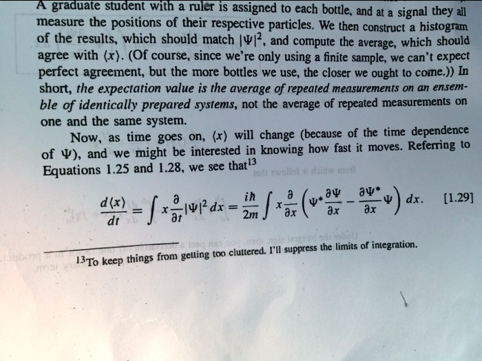 A graduate student with a ruler is assigned to each bottle, and at a signal they all
measure the positions of their respective particles. We then construct a histogram
of the results, which should match |?|², and compute the average, which should
agree with ?x?. (Of course, since we're only using a finite sample, we can't expect
perfect agreement, but the more bottles we use, the closer we ought to come.) In
short, the expectation value is the average of repeated measurements on an ensem-
ble of identically prepared systems, not the average of repeated measurements on
one and the same system.
Now, as time goes on, ?x? will change (because of the time dependence
of ?), and we might be interested in knowing how fast it moves. Referring to
Equations 1.25 and 1.28, we see that
d?x?/dt = ? x ?/?t |?|² dx = i?/2m ? x ?/?x (?* ??/?x - ??*/?x ?) dx. [1.29]
To keep things from getting too cluttered, I'll suppress the limits of integration.