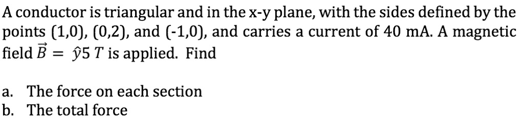A conductor is triangular and in the x-y plane, with the sides defined by the points (1,0), (0,2), and (-1,0), and carries a current of 40 mA. A magnetic field B⃗ = ŷ5 T is applied. Find
a. The force on each section
b. The total force