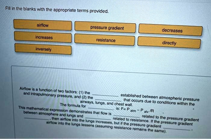 Fill in the blanks with the appropriate terms provided.

airflow
pressure gradient
decreases
increases
resistance
directly
inversely

Airflow is a function of two factors: (1) the  established between atmospheric pressure and intrapulmonary pressure, and (2) the  that occurs due to conditions within the airways, lungs, and chest wall.
The formula for  is: F = Patm - Palv / R
This mathematical expression demonstrates that flow is  related to the pressure gradient between atmosphere and lungs and  related to resistance. If the pressure gradient , then airflow into the lungs increases, but if the pressure gradient , airflow into the lungs lessens (assuming resistance remains the same).