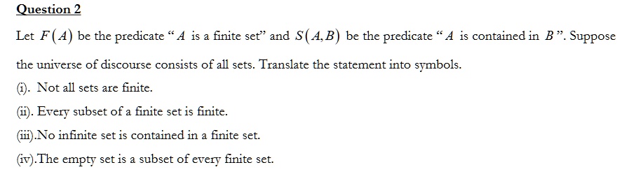 Let F(A) be the predicate "A is a finite set" and S(A,B) be the predicate "A is contained in B". Suppose
the universe of discourse consists of all sets. Translate the statement into symbols.
(i). Not all sets are finite.
(ii). Every subset of a finite set is finite.
(iii). No infinite set is contained in a finite set.
(iv). The empty set is a subset of every finite set.