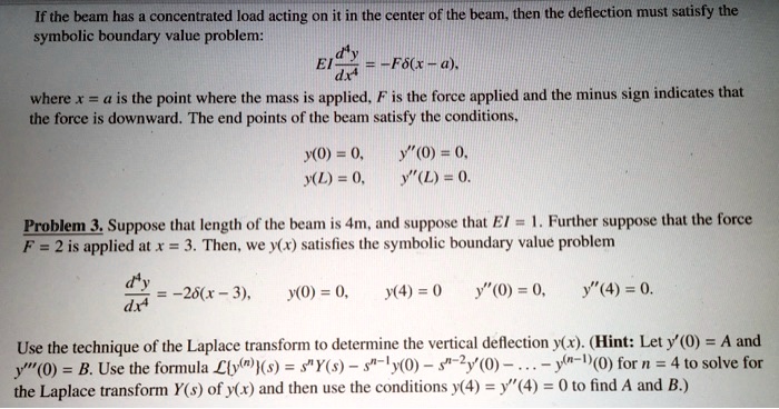If the beam has a concentrated load acting on it in the center of the beam, then the deflection must satisfy the
symbolic boundary value problem:
fracd^4ydx^4 = -Fdelta(x-a),
where x = a is the point where the mass is applied, F is the force applied and the minus sign indicates that
the force is downward. The end points of the beam satisfy the conditions,
y(0) = 0,  y”(0) = 0,
y(L) = 0,  y”(L) = 0.
Problem 3. Suppose that length of the beam is 4m, and suppose that EI = 1. Further suppose that the force
F = 2 is applied at x = 3. Then, we y(x) satisfies the symbolic boundary value problem
fracd^4ydx^4 = -2delta(x - 3),
y(0) = 0, y(4) = 0  y”(0) = 0, y”(4) = 0.
Use the technique of the Laplace transform to determine the vertical deflection y(x). (Hint: Let y'(0) = A and
y”'(0) = B. Use the formula Ly^(n)(s) = s^nY(s) - s^n-1y(0) - s^n-2y'(0) - ... - y^(n-1)(0) for n = 4 to solve for
the Laplace transform Y(s) of y(x) and then use the conditions y(4) = y”(4) = 0 to find A and B.)