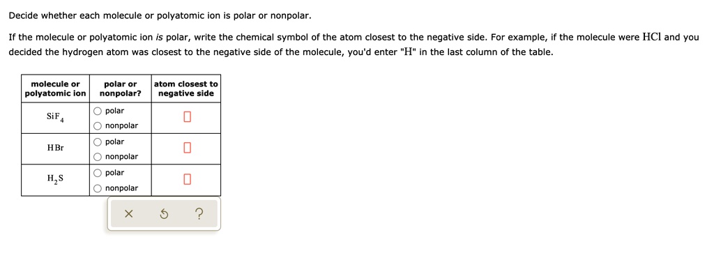 Decide whether each molecule or polyatomic ion is polar or nonpolar.
If the molecule or polyatomic ion is polar, write the chemical symbol of the atom closest to the negative side. For example, if the molecule were HCl and you decided the hydrogen atom was closest to the negative side of the molecule, you'd enter "H" in the last column of the table.
molecule or polyatomic ion polar or nonpolar? atom closest to negative side
SiF4 polar nonpolar
HBr polar nonpolar
H2S polar nonpolar