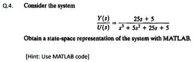 Q.4. Consider the system
(Y(s))/(U(s)) = (25s + 5)/(s^3 + 5s^2 + 25s + 5)
Obtain a state-space representation of the system with MATLAB.
[Hint: Use MATLAB code]