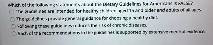 Which of the following statements about the Dietary Guidelines for Americans is FALSE?
The guidelines are intended for healthy children aged 15 and older and adults of all ages.
The guidelines provide general guidance for choosing a healthy diet.
Following these guidelines reduces the risk of chronic diseases.
Each of the recommendations in the guidelines is supported by extensive medical evidence.