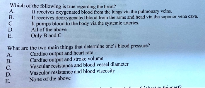 Which of the following is true regarding the heart?
A. It receives oxygenated blood from the lungs via the pulmonary veins.
B. It receives deoxygenated blood from the arms and head via the superior vena cava.
C. It pumps blood to the body via the systemic arteries.
D. All of the above
E. Only B and C

What are the two main things that determine one's blood pressure?
A. Cardiac output and heart rate
B. Cardiac output and stroke volume
C. Vascular resistance and blood vessel diameter
D. Vascular resistance and blood viscosity
E. None of the above