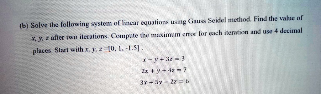 (b) Solve the following system of linear equations using Gauss Seidel method. Find the value of x, y, z after two iterations. Compute the maximum error for each iteration and use 4 decimal places. Start with x, y, z = [0, 1, -1.5].
x - y + 3z = 3
2x + y + 4z = 7
3x + 5y - 2z = 6