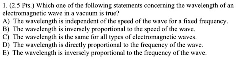 1. (2.5 Pts.) Which one of the following statements concerning the wavelength of an electromagnetic wave in a vacuum is true?
A) The wavelength is independent of the speed of the wave for a fixed frequency.
B) The wavelength is inversely proportional to the speed of the wave.
C) The wavelength is the same for all types of electromagnetic waves.
D) The wavelength is directly proportional to the frequency of the wave.
E) The wavelength is inversely proportional to the frequency of the wave.